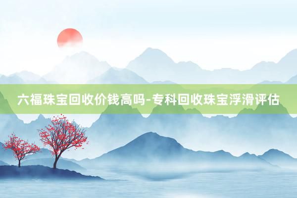 六福珠宝回收价钱高吗-专科回收珠宝浮滑评估