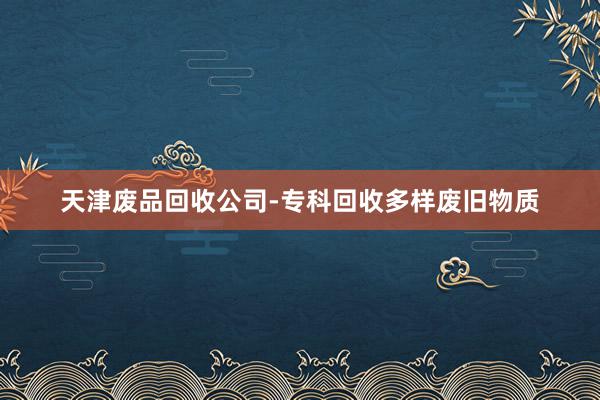 天津废品回收公司-专科回收多样废旧物质